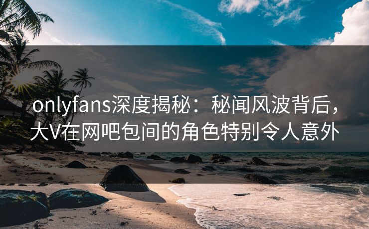 onlyfans深度揭秘:秘闻风波背后,大V在网吧包间的角色特别令人意外