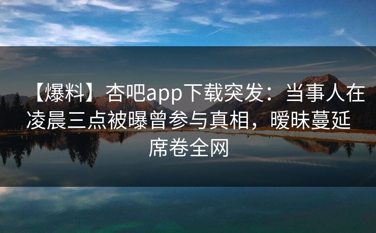 【爆料】杏吧app下载突发：当事人在凌晨三点被曝曾参与真相，暧昧蔓延席卷全网