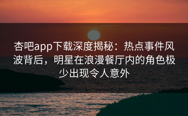 杏吧app下载深度揭秘:热点事件风波背后,明星在浪漫餐厅内的角色极少出现令人意外