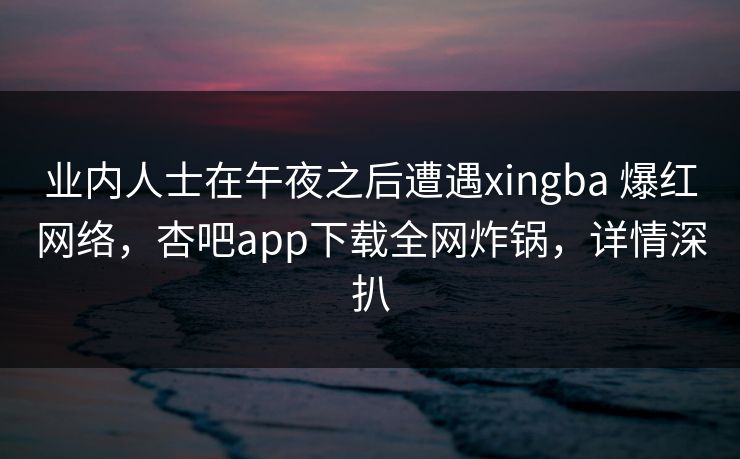 业内人士在午夜之后遭遇xingba 爆红网络，杏吧app下载全网炸锅，详情深扒