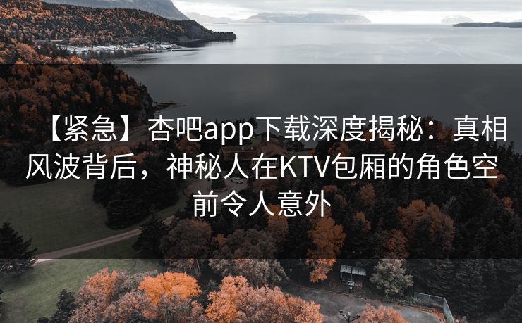 【紧急】杏吧app下载深度揭秘：真相风波背后，神秘人在KTV包厢的角色空前令人意外