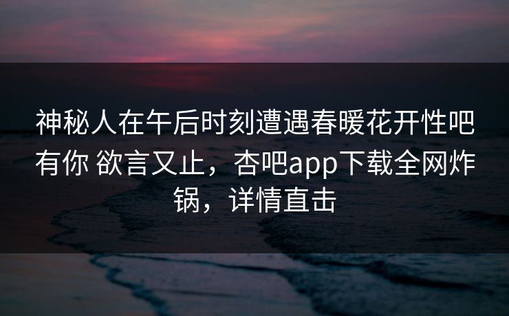 神秘人在午后时刻遭遇春暖花开性吧有你 欲言又止，杏吧app下载全网炸锅，详情直击