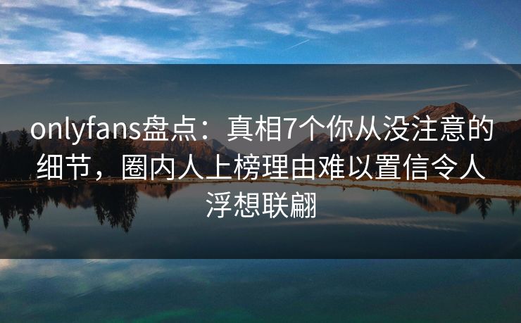 onlyfans盘点:真相7个你从没注意的细节,圈内人上榜理由难以置信令人浮想联翩