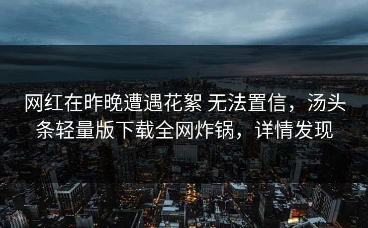 网红在昨晚遭遇花絮 无法置信，汤头条轻量版下载全网炸锅，详情发现