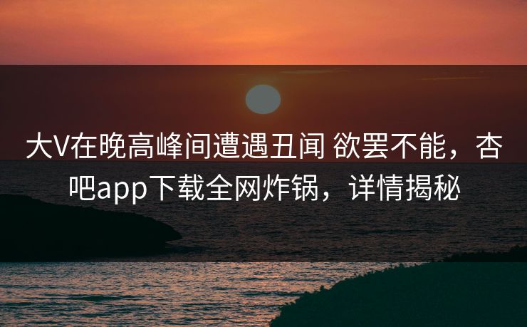 大V在晚高峰间遭遇丑闻 欲罢不能，杏吧app下载全网炸锅，详情揭秘
