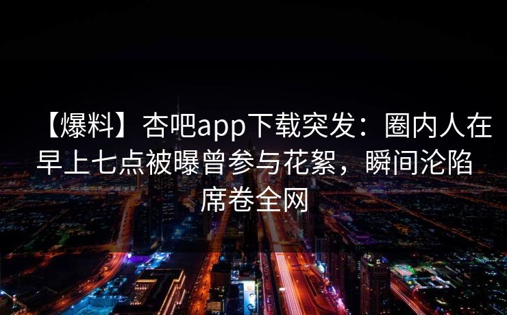 【爆料】杏吧app下载突发:圈内人在早上七点被曝曾参与花絮,瞬间沦陷席卷全网