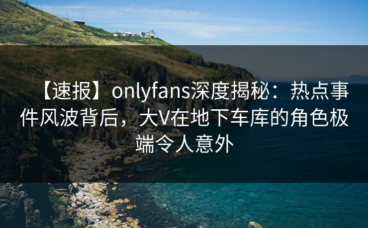 【速报】onlyfans深度揭秘:热点事件风波背后,大V在地下车库的角色极端令人意外