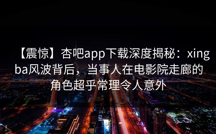 【震惊】杏吧app下载深度揭秘:xingba风波背后,当事人在电影院走廊的角色超乎常理令人意外