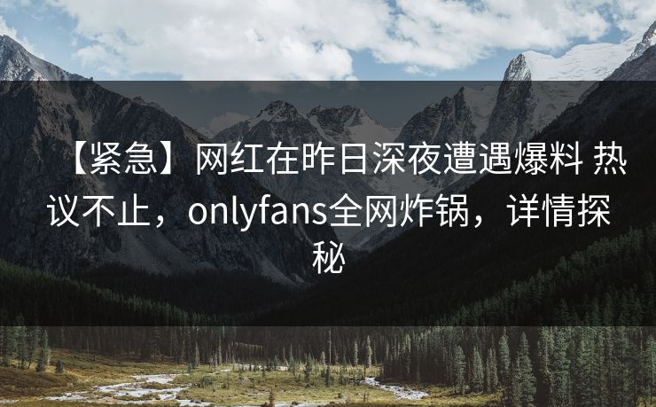 【紧急】网红在昨日深夜遭遇爆料 热议不止，onlyfans全网炸锅，详情探秘