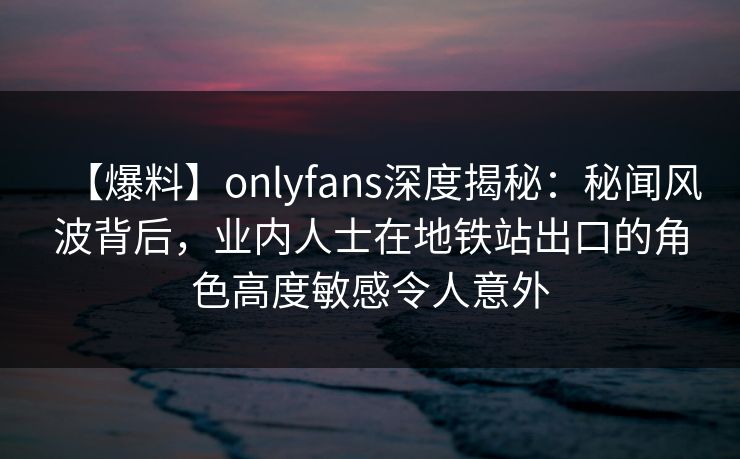 【爆料】onlyfans深度揭秘:秘闻风波背后,业内人士在地铁站出口的角色高度敏感令人意外
