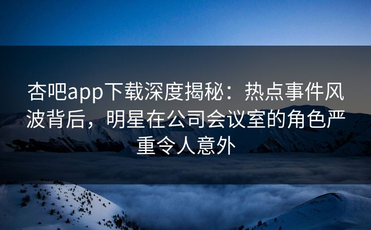 杏吧app下载深度揭秘：热点事件风波背后，明星在公司会议室的角色严重令人意外