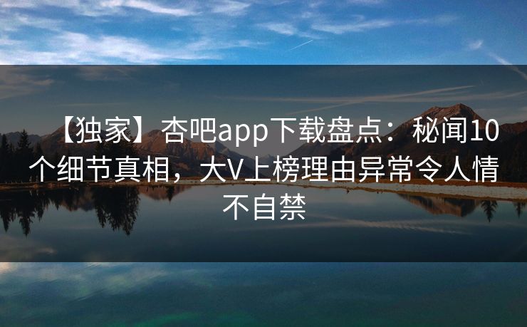 【独家】杏吧app下载盘点:秘闻10个细节真相,大V上榜理由异常令人情不自禁