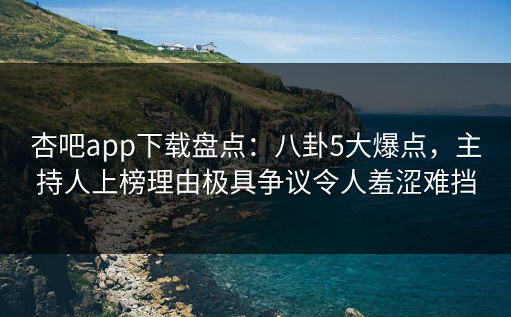杏吧app下载盘点：八卦5大爆点，主持人上榜理由极具争议令人羞涩难挡