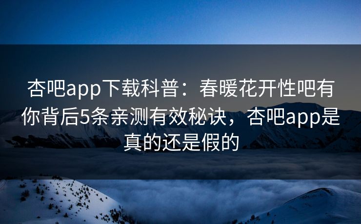 杏吧app下载科普：春暖花开性吧有你背后5条亲测有效秘诀，杏吧app是真的还是假的