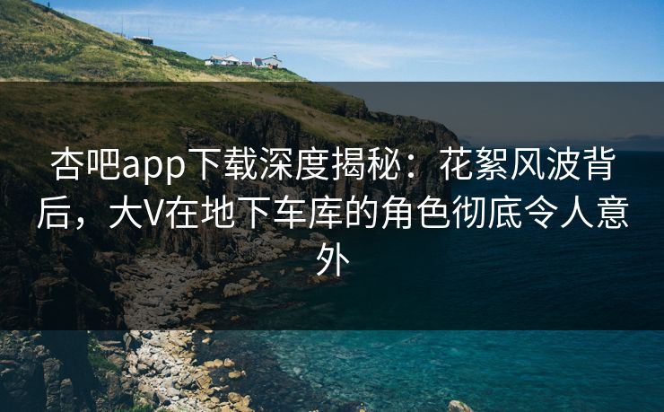 杏吧app下载深度揭秘：花絮风波背后，大V在地下车库的角色彻底令人意外