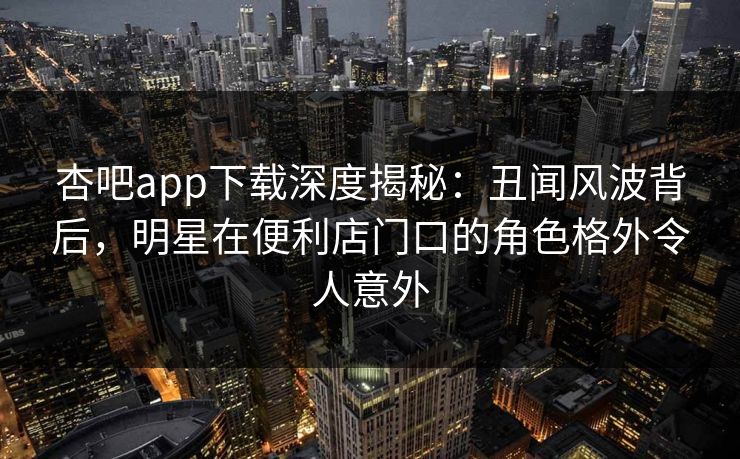 杏吧app下载深度揭秘：丑闻风波背后，明星在便利店门口的角色格外令人意外