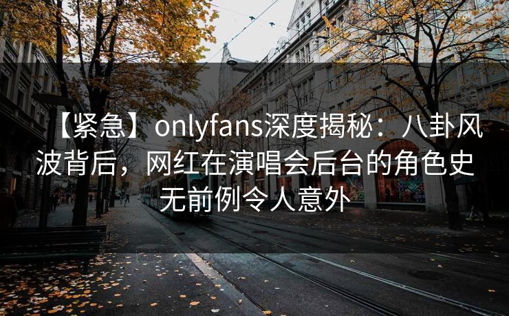 【紧急】onlyfans深度揭秘:八卦风波背后,网红在演唱会后台的角色史无前例令人意外