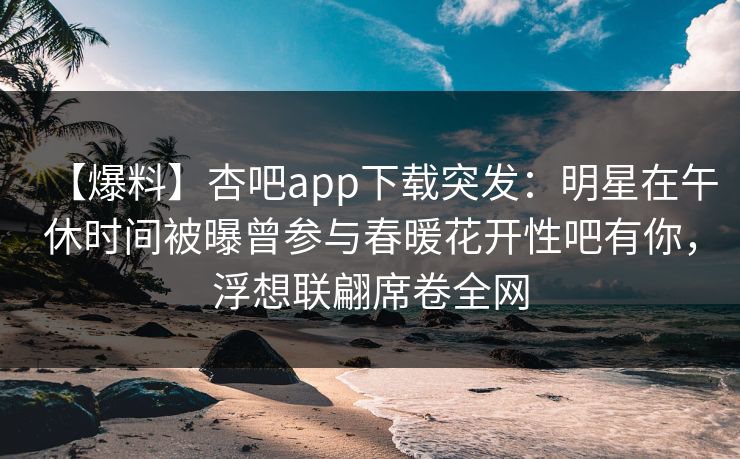 【爆料】杏吧app下载突发:明星在午休时间被曝曾参与春暖花开性吧有你,浮想联翩席卷全网