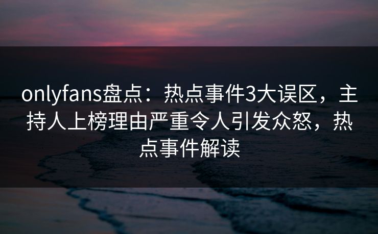 onlyfans盘点：热点事件3大误区，主持人上榜理由严重令人引发众怒，热点事件解读