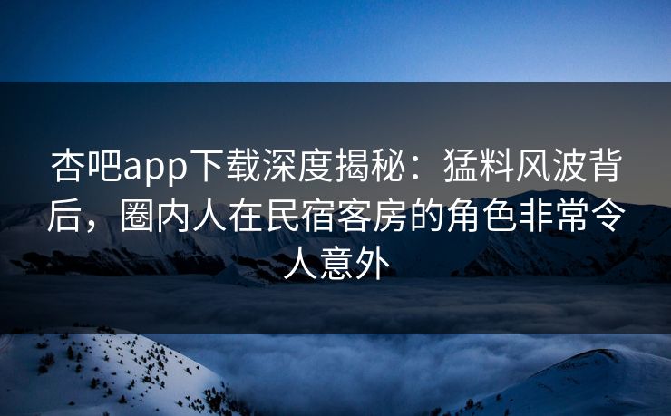 杏吧app下载深度揭秘：猛料风波背后，圈内人在民宿客房的角色非常令人意外
