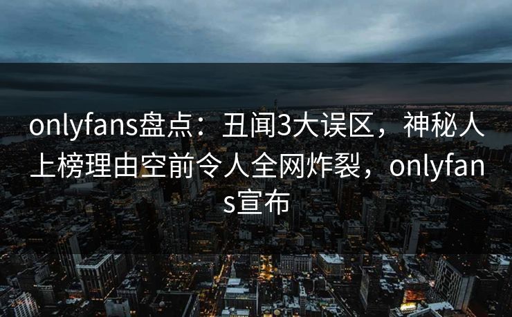 onlyfans盘点：丑闻3大误区，神秘人上榜理由空前令人全网炸裂，onlyfans宣布