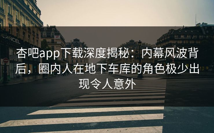 杏吧app下载深度揭秘：内幕风波背后，圈内人在地下车库的角色极少出现令人意外