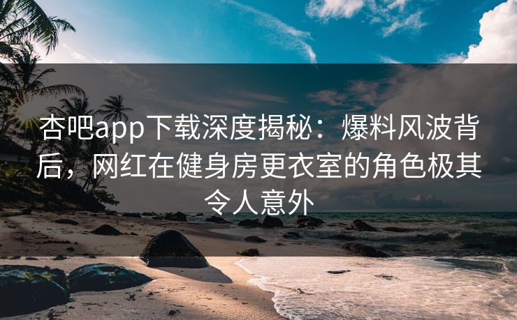 杏吧app下载深度揭秘：爆料风波背后，网红在健身房更衣室的角色极其令人意外