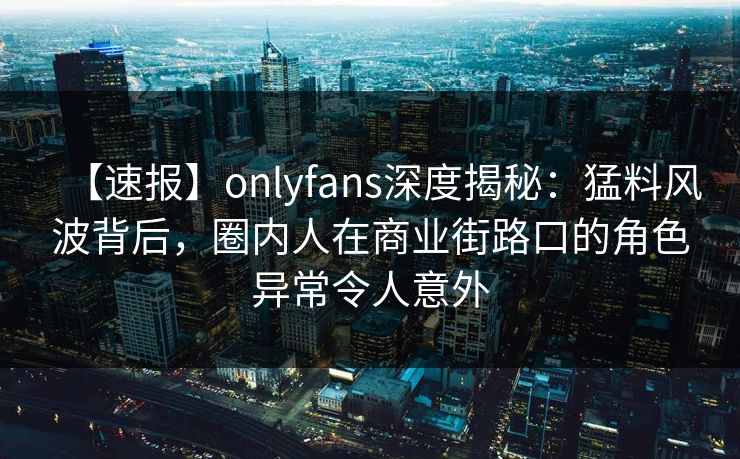 【速报】onlyfans深度揭秘：猛料风波背后，圈内人在商业街路口的角色异常令人意外