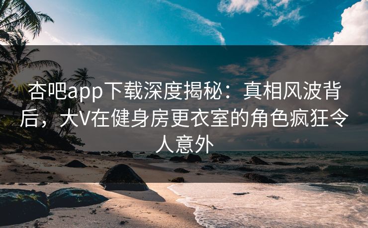 杏吧app下载深度揭秘：真相风波背后，大V在健身房更衣室的角色疯狂令人意外