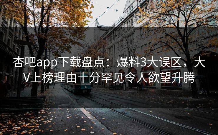 杏吧app下载盘点：爆料3大误区，大V上榜理由十分罕见令人欲望升腾