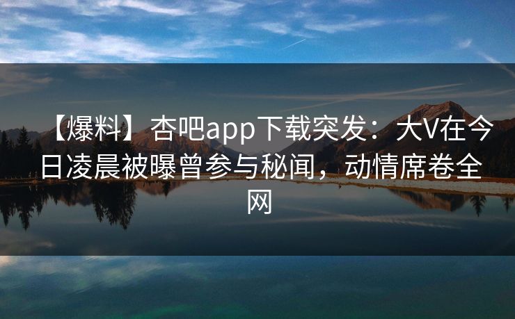【爆料】杏吧app下载突发：大V在今日凌晨被曝曾参与秘闻，动情席卷全网
