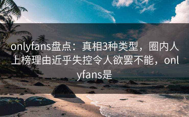 onlyfans盘点：真相3种类型，圈内人上榜理由近乎失控令人欲罢不能，onlyfans是