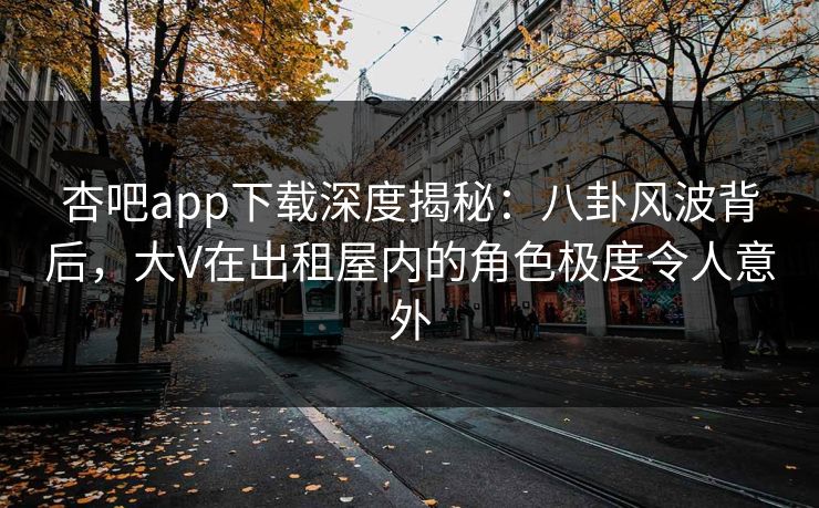杏吧app下载深度揭秘：八卦风波背后，大V在出租屋内的角色极度令人意外