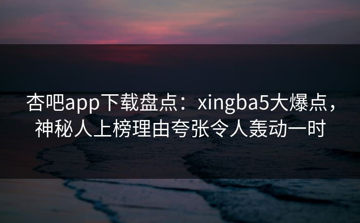 杏吧app下载盘点：xingba5大爆点，神秘人上榜理由夸张令人轰动一时