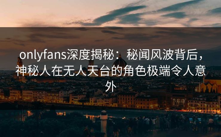 onlyfans深度揭秘：秘闻风波背后，神秘人在无人天台的角色极端令人意外
