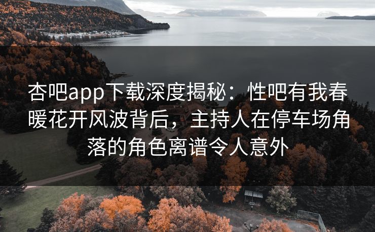 杏吧app下载深度揭秘：性吧有我春暖花开风波背后，主持人在停车场角落的角色离谱令人意外