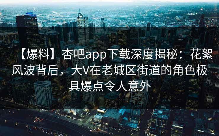 【爆料】杏吧app下载深度揭秘：花絮风波背后，大V在老城区街道的角色极具爆点令人意外