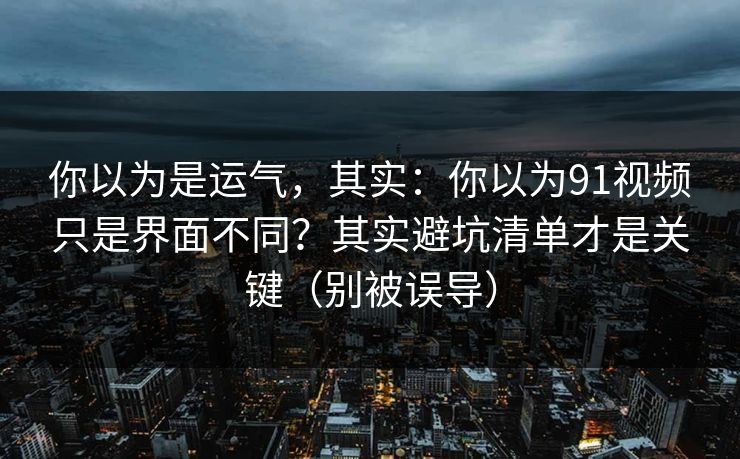 你以为是运气，其实：你以为91视频只是界面不同？其实避坑清单才是关键（别被误导）