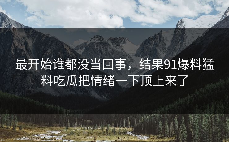 最开始谁都没当回事，结果91爆料猛料吃瓜把情绪一下顶上来了