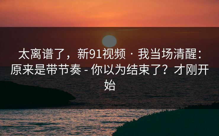 太离谱了，新91视频 · 我当场清醒：原来是带节奏 - 你以为结束了？才刚开始