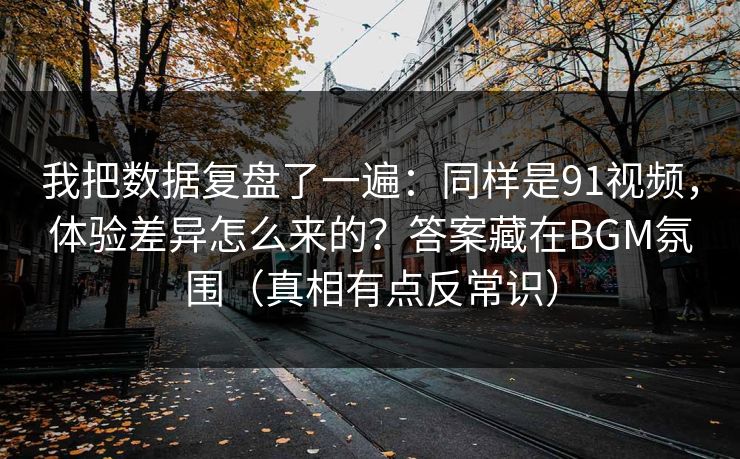 我把数据复盘了一遍:同样是91视频,体验差异怎么来的?答案藏在BGM氛围(真相有点反常识)
