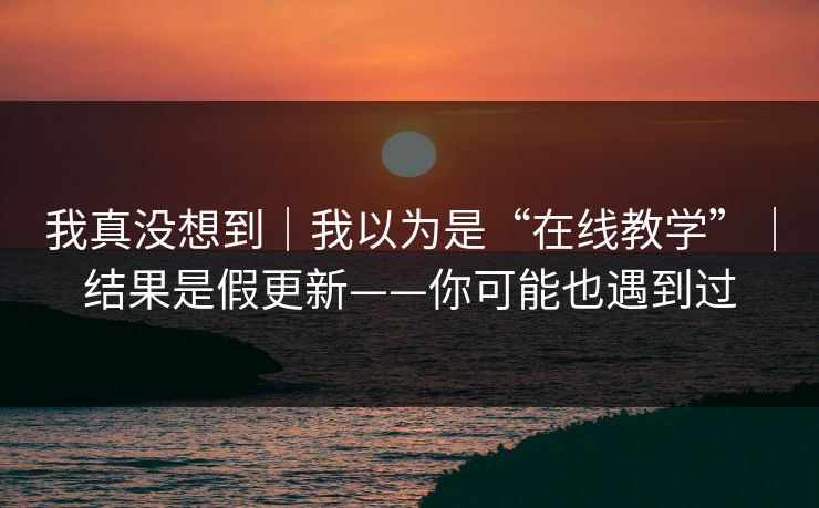我真没想到｜我以为是“在线教学”｜结果是假更新——你可能也遇到过