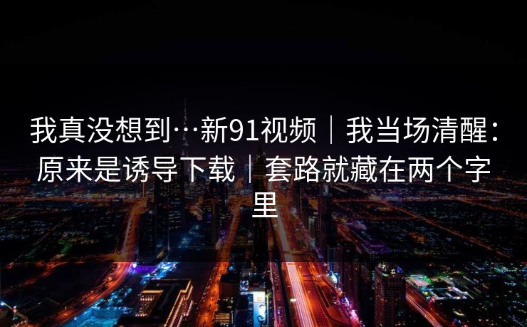 我真没想到…新91视频｜我当场清醒：原来是诱导下载｜套路就藏在两个字里