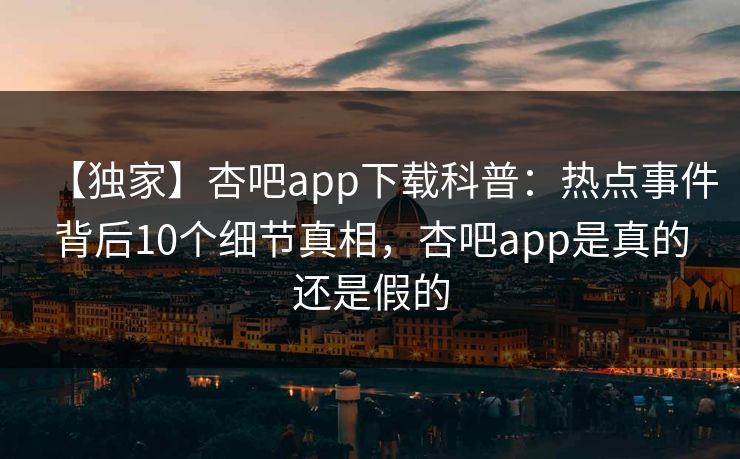 【独家】杏吧app下载科普：热点事件背后10个细节真相，杏吧app是真的还是假的