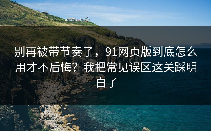 别再被带节奏了，91网页版到底怎么用才不后悔？我把常见误区这关踩明白了