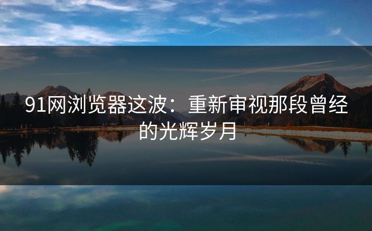 91网浏览器这波：重新审视那段曾经的光辉岁月