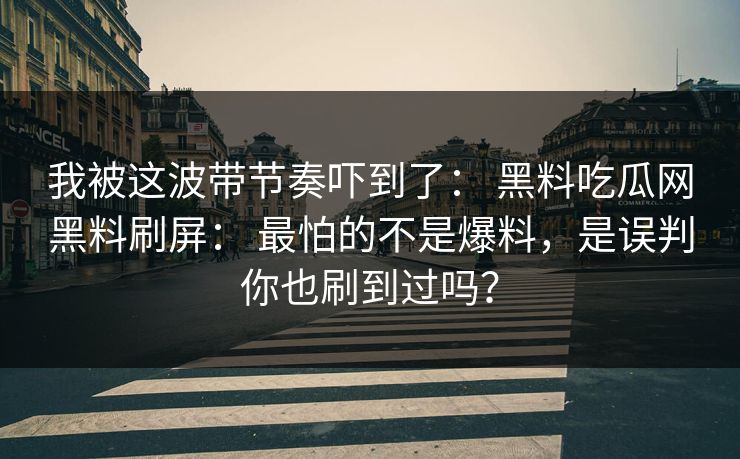 我被这波带节奏吓到了： 黑料吃瓜网黑料刷屏： 最怕的不是爆料，是误判你也刷到过吗？