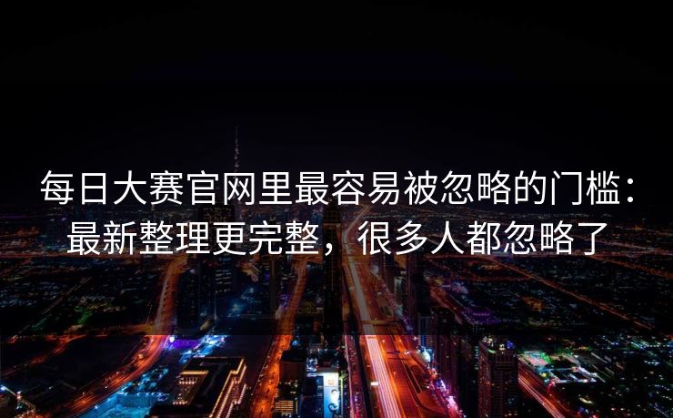 每日大赛官网里最容易被忽略的门槛:最新整理更完整,很多人都忽略了