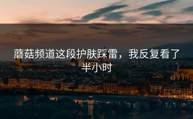蘑菇频道这段护肤踩雷，我反复看了半小时