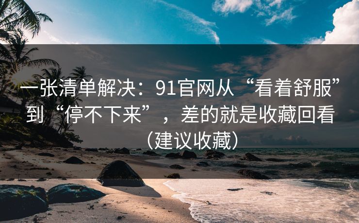 一张清单解决：91官网从“看着舒服”到“停不下来”，差的就是收藏回看（建议收藏）